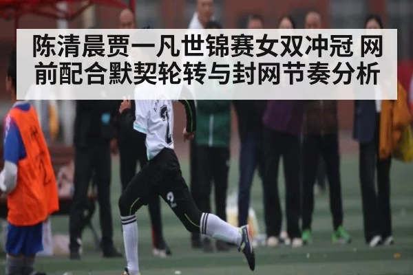 陈清晨贾一凡世锦赛女双冲冠 网前配合默契轮转与封网节奏分析