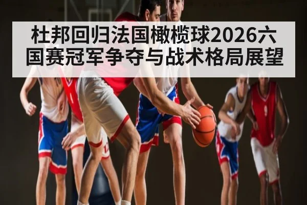 杜邦回归法国橄榄球2026六国赛冠军争夺与战术格局展望