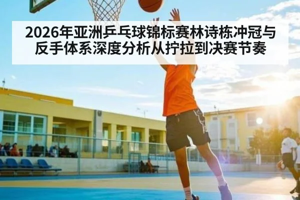 2026年亚洲乒乓球锦标赛林诗栋冲冠与反手体系深度分析从拧拉到决赛节奏